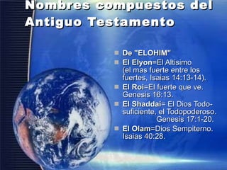Nombres compuestos del Antiguo Testamento  De "ELOHIM"  El Elyon =El Altisimo  (el mas fuerte entre los fuertes, Isaias 14:13-14).  El Roi =El fuerte que ve. Genesis 16:13.  El Shaddai = El Dios Todo-suficiente, el Todopoderoso.  Genesis 17:1-20.  El Olam =Dios Sempiterno. Isaias 40:28.  