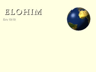 También puede traducirse como “dioses”. Éxodo 12:12 se refiere “todos los elohim (dioses) de Egipto. ”  Este nombre plural que se usa para el único Dios de Israel abre la puerta para la revelación de la naturaleza plural,  pero sin embargo singular de Dios, que se revela más aún en el resto de las Escrituras.  Elohim se puede combinar con otras palabras. Cuando ello ocurre se enfatizan diferentes atributos de Dios. ELOHIM Exo 12:12   Pues yo pasaré aquella noche por la tierra de Egipto y heriré a todo primogénito en la tierra de Egipto,  así de los hombres como de las bestias,  y ejecutaré mis juicios en todos los dioses (Elohim) de Egipto.  Yo,  Jehová. 