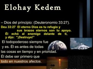Elohay Kedem –  Dios del principio: (Deuteronomio 33:27). Deu 33:27  El eterno Dios es tu refugio y  sus brazos eternos son tu apoyo.   Él echó al enemigo delante de ti,   y dijo:  "¡Destruye!” El todopoderoso siempre fue y es. Él es antes de todas  las cosas en tiempo y en prioridad.  Él debe ser primero que  todo en nuestros afectos. 