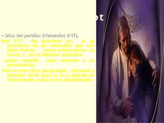 Elohay Selichot –  Dios del perdón: (Nehemías 9:17).   Neh 9:17  No quisieron oir,  ni se acordaron de las maravillas que con ellos hiciste;  antes endurecieron su cerviz  y,  en su rebelión, pensaron poner caudillo  para volverse a su servidumbre. Pero tú eres Dios perdonador,  clemente y piadoso, tardo para la ira y grande en misericordia, pues no los abandonaste. Los hombres pueden ser lentos para perdonar, pero está en la naturaleza del Todopoderoso el perdonar.  El deseo de Dios es concedernos su perdón. 