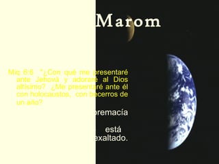 Elohay Marom –  Dios de las alturas:  (Miqueas 6:6). Miq 6:6  "¿Con qué me presentaré ante Jehová y adoraré al Dios altísimo?  ¿Me presentaré ante él con holocaustos,  con becerros de un año?   Alturas significa  supremacía de poder y posición.  El Fuerte está supremamente exaltado. 