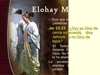 Elohay Mikarov –  Dios que está cerca:  (Jeremías 23:23). Jer 23:23   "¿Soy yo Dios de cerca solamente,  dice Jehová,  y no Dios de lejos? El Todopoderoso no está distante. Está cerca de su sus Hijos. No ha creado el mundo y lo ha abandonado.  La encarnación de Yeshua expresa supremamente esta verdad. 