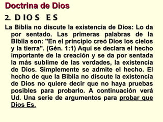 Doctrina de Dios   DIOS ES La Biblia no discute la existencia de Dios: Lo da por sentado. Las primeras palabras de la Biblia son: "En el principio creó Dios los cielos y la tierra". (Gén. 1:1) Aquí se declara el hecho importante de la creación y se da por sentada la más sublime de las verdades, la existencia de Dios. Simplemente se admite el hecho. El hecho de que la Biblia no discute la existencia de Dios no quiere decir que no haya pruebas posibles para probarlo. A continuación verá Ud. Una serie de argumentos para  probar que Dios Es. 
