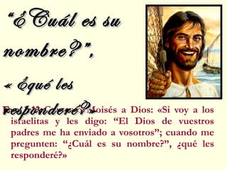 Exo 3:13  Contestó Moisés a Dios: «Si voy a los israelitas y les digo: “El Dios de vuestros padres me ha enviado a vosotros”; cuando me pregunten: “¿Cuál es su nombre?”, ¿qué les responderé?» “ ¿Cuál es su nombre?”, «   ¿qué les responderé?» 