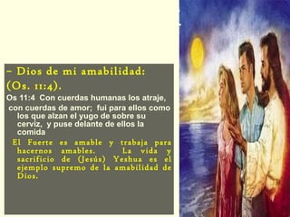 Elohay Chasdi –  Dios de mi amabilidad:  (Os. 11:4). Os 11:4  Con cuerdas humanas los atraje, con cuerdas de amor;  fui para ellos como los que alzan el yugo de sobre su cerviz,  y puse delante de ellos la comida El Fuerte es amable y trabaja para hacernos amables.  La vida y sacrificio de (Jesús) Yeshua es el ejemplo supremo de la amabilidad de Dios. 