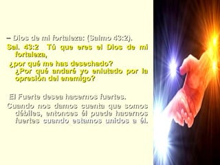 Elohay Mauzi –  Dios de mi fortaleza: (Salmo 43:2). Sal. 43:2  Tú que eres el Dios de mi fortaleza,  ¿por qué me has desechado?  ¿Por qué andaré yo enlutado por la opresión del enemigo? El Fuerte desea hacernos fuertes.  Cuando nos damos cuenta que somos débiles, entonces él puede hacernos fuertes  cuando estamos unidos a él. 