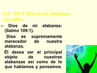 Elohay Tehilati Sal. 109:1 Dios de mi alabanza,   no calles, –  Dios de mi alabanza: (Salmo 109:1). Dios es supremamente merecedor de nuestra alabanza. Él desea ser el principal objeto de nuestras alabanzas así como de lo que hablamos y pensamos. 
