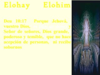 Elohay Elohim   – Dios de dioses:  Deu 10:17  Porque Jehová,  vuestro Dios,  es  Dios de dioses  y Señor de señores, Dios grande,  poderoso y temible,  que no hace acepción de personas,  ni recibe sobornos (Deuteronomio 10:17).  Hay otros llamados “dioses” y poderes, pero el Fuerte es más poderoso que todos ellos. Aún ellos lo reconocen como el más poderoso. 