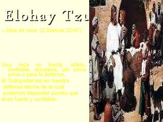 Elohay Tzur –  Dios de roca: (2 Samuel 22:47).  2Sa 22:47  "¡Viva Jehová!  ¡Bendita sea mi roca!,  y engrandecido sea el Dios de mi salvación. Una roca es fuerte, sólida, confiable, duradera, útil como arma o para la defensa.  El Todopoderoso es nuestra defensa eterna de la cual podemos depender puesto que  él es fuerte y confiable. 