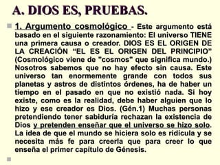A. DIOS ES, PRUEBAS. 1. Argumento cosmológico  - Este argumento está basado en el siguiente razonamiento: El universo TIENE una primera causa o creador. DIOS ES EL ORIGEN DE LA CREACIÓN “EL ES EL ORIGEN DEL PRINCIPIO” (Cosmológico viene de "cosmos" que significa mundo.) Nosotros sabemos que no hay efecto sin causa. Este universo tan enormemente grande con todos sus planetas y astros de distintos órdenes, ha de haber un tiempo en el pasado en que no existió nada. Si hoy existe, como es la realidad, debe haber alguien que lo hizo y ese creador es Dios. (Gén.1) Muchas personas pretendiendo tener sabiduría rechazan la existencia de Dios  y pretenden enseñar que el universo se hizo solo . La idea de que el mundo se hiciera solo es ridícula y se necesita más fe para creerla que para creer lo que enseña el primer capítulo de Génesis.   