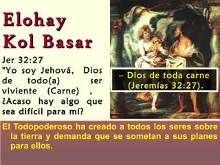 El Todopoderoso ha creado a todos los seres sobre la tierra y demanda que se sometan a sus planes para ellos. Elohay  Kol Basar Jer 32:27 "Yo soy Jehová,  Dios de todo(a)  ser viviente (Carne) ,  ¿Acaso hay algo que sea difícil para mí? –  Dios de toda carne (Jeremías 32:27). 