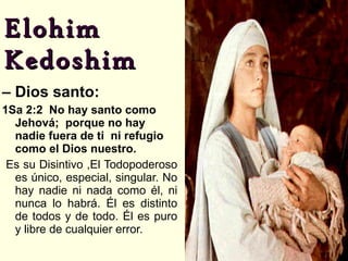 Elohim  Kedoshim –  Dios santo: 1Sa 2:2  No hay santo como Jehová;  porque no hay nadie fuera de ti  ni refugio como el Dios nuestro. Es su Disintivo ,El Todopoderoso es único, especial, singular. No hay nadie ni nada como él, ni nunca lo habrá. Él es distinto de todos y de todo. Él es puro y libre de cualquier error. 