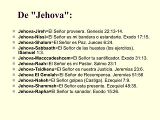 De "Jehova":   Jehova-Jireh =El Señor proveera. Genesis 22:13-14.  Jehova-Nissi =El Señor es mi bandera o estandarte. Exodo 17:15.  Jehova-Shalom =El Señor es Paz. Jueces 6:24.  Jehova-Sabbaoth =El Señor de las huestes (los ejercitos).  ISamuel  1:3.  Jehova-Macccadeshcem =El Señor tu santificador. Exodo 31:13.  Jehova-Raah =El Señor es mi Pastor. Salmo 23:1  Jehova-Tsidkenu =El Señor es nuestra Justicia. Jeremias 23:6.  Jehova El Gmolah =El Señor de Recompensa. Jeremias 51:56  Jehova-Nakeh =El Señor golpea (Castiga). Ezequiel 7:9.  Jehova-Shammah =El Señor esta presente. Ezequiel 48:35.  Jehova-Rapha= El Señor tu sanador. Exodo 15:26.  