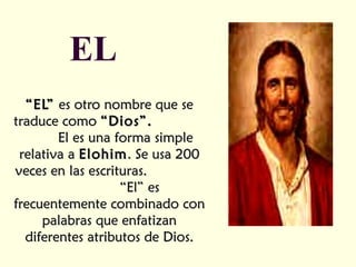EL “ EL”  es otro nombre que se traduce como  “Dios”.   El es una forma simple relativa a  Elohim . Se usa 200 veces en las escrituras.  “El” es frecuentemente combinado con palabras que enfatizan diferentes atributos de Dios. 