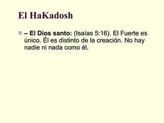 El HaKadosh –  El Dios santo:  (Isaías 5:16). El Fuerte es único. Él es distinto de la creación. No hay nadie ni nada como él. 