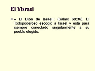 El Yisrael –  El Dios de Israel.:  (Salmo 68:36). El Todopoderoso escogió a Israel y está para siempre conectado singularmente a su pueblo elegido. 