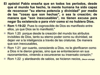 El apóstol Pablo enseña que en todos los períodos, desde que el mundo fue hecho, la mente humana ha sido capaz de reconocer "su eterna potencia y divinidad" por medio de las "cosas que son hechas", o sea la creación; de manera que "son inexcusables", no tienen excusa para negar Su existencia o para vivir como si no hubiera Dios. Rom 1:19-22  Pues lo cognoscible de Dios es manifiesto entre ellos, ya que Dios se lo manifestó;"  Rom 1:20  porque desde la creación del mundo los atributos invisibles de Dios, tanto su eterno poder como su divinidad, se dejan ver a la inteligencia a través de las criaturas. De manera que son inexcusables,  Rom 1:21  por cuanto, conociendo a Dios, no le glorificaron como a Dios ni le dieron gracias, sino que se entontecieron en sus razonamientos, viniendo a oscurecerse su insensato corazón;"  Rom 1:22  y alardeando de sabios, se hicieron necios,  (Nacar colunga)   