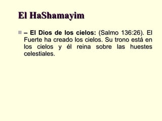 El HaShamayim –  El Dios de los cielos:  (Salmo 136:26). El Fuerte ha creado los cielos. Su trono está en los cielos y él reina sobre las huestes celestiales. 