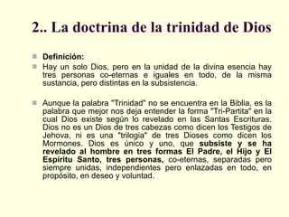 2.. La doctrina de la trinidad de Dios Definición: Hay un solo Dios, pero en la unidad de la divina esencia hay tres personas co-eternas e iguales en todo, de la misma sustancia, pero distintas en la subsistencia. Aunque la palabra "Trinidad" no se encuentra en la Biblia, es la palabra que mejor nos deja entender la forma "Tri-Partita" en la cual Dios existe según lo revelado en las Santas Escrituras. Dios no es un Dios de tres cabezas como dicen los Testigos de Jehova, ni es una "trilogia" de tres Dioses como dicen los Mormones. Dios es único y uno, que  subsiste y se ha revelado al hombre en tres formas El Padre, el Hijo y El Espíritu Santo, tres personas,  co-eternas, separadas pero siempre unidas, independientes pero enlazadas en todo, en propósito, en deseo y voluntad. 