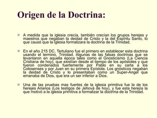 Origen de la Doctrina:   A medida que la iglesia crecía, también crecían los grupos herejes y maestros que negaban la deidad de Cristo y la del Espíritu Santo, lo que causó que la iglesia formalizara la doctrina de la Trinidad.  En el año 215 DC, Tertuliano fue el primero en establecer esta doctrina usando el termino, Trinidad. Algunas de las falsas doctrinas que se levantaron en aquella época tales como el Gnosticismo (La Ciencia Cristiana de hoy), que existían desde el tiempo de los apóstoles y que fueron condenados fuertemente por Pablo en su carta a los Colosenses y por Juan en su primera Epístola. Los gnósticos negaban la deidad de Cristo y lo presentaban como un Super-Angel que emanaba de Dios, que era un ser inferior a Dios.  Una de las pruebas mas fuertes de la iglesia primitiva fue la de los herejes Arianos (Los testigos de Jehová de hoy), y fue esta herejía la que motivó a la iglesia primitiva a formalizar la doctrina de la Trinidad.  