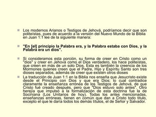 Los modernos Arianos o Testigos de Jehová, podríamos decir que son politeístas, pues de acuerdo a la versión del Nuevo Mundo de la Biblia  en Juan 1:1 lee de la siguiente manera:   "En [el] principio la Palabra era, y la Palabra estaba con Dios, y la Palabra era un dios".  Si consideramos esta porción, su forma de creer en Cristo como un "dios" y creer en Jehová como el Dios verdadero, los hace politeístas, que creen en más de un solo Dios. Esta es también la creencia de los Mormones quienes creen que el Padre, Hijo y Espíritu Santo son tres dioses separados, además de creer que existen otros dioses  La traducción de Juan 1:1 en la Biblia nos enseña que Jesucristo existe desde el Principio con Dios y que era Dios; lo cual contradice claramente la enseñanza errónea de los Testigos de Jehová, de que Cristo fué creado después, pero que "Dios estuvo solo antes". Otro herejía que impulsó a la formalización de esta doctrina fue la de Sociniana (Los Unitarios de hoy). Todas los antes mencionadas, enseñanzas erróneas, tienen en común que dan a Cristo todo titulo, excepto el que le daría todos los demás títulos, el de Señor y Salvador. 