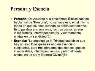 Persona y Esencia  Persona:  De Acuerdo a la enseñanza Bíblica cuando hablamos de "Persona", no se hace esto en el mismo modo en que se hace cuando se habla del humano. Esta palabra encierra mas; las tres personas son inseparables, interdependientes, y eternamente unidas en un ser divino(5). Esencia:  "La doctrina de la Trinidad establece que hay un solo Dios quien es uno en esencia o substancia, pero tres personas que son co-iguales, inseparables, interdependientes, y eternalmente unidas en un ser y Esencia Divina"(5).  