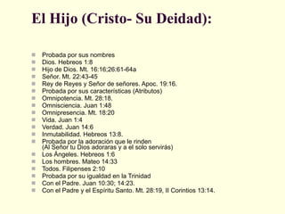 El Hijo (Cristo- Su Deidad): Probada por sus nombres  Dios. Hebreos 1:8  Hijo de Dios. Mt. 16:16;26:61-64a  Señor. Mt. 22:43-45  Rey de Reyes y Señor de señores. Apoc. 19:16.  Probada por sus características (Atributos)  Omnipotencia. Mt. 28:18.  Omnisciencia. Juan 1:48  Omnipresencia. Mt. 18:20  Vida. Juan 1:4  Verdad. Juan 14:6  Inmutabilidad. Hebreos 13:8.  Probada por la adoración que le rinden  (Al Señor tu Dios adoraras y a el solo servirás)  Los Ángeles. Hebreos 1:6  Los hombres. Mateo 14:33  Todos. Filipenses 2:10  Probada por su igualdad en la Trinidad  Con el Padre. Juan 10:30; 14:23.  Con el Padre y el Espíritu Santo. Mt. 28:19, II Corintios 13:14.  