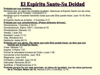 El Espíritu Santo-Su Deidad Probada por sus nombres.  Nombres que, en plano de completa igualdad, relacionan al Espíritu Santo con las otras personas de la Trinidad. I Corintios 6:11.  Nombres que lo muestran haciendo cosas que solo Dios puede hacer. Juan 14:16; Rom. 8:15.  El Espíritu Santo es el Señor - II Corinitos 3:17  Probada por sus características. (Posee atributos divinos):  Omnisciencia. I Corintios 2:10-11.  Omnipresencia. Salmo 139:7; I Corintios 6:19  Omnipotencia. Génesis 1:2.  Verdad. I Juan 5:6.  Santidad. Lucas 11:13.  Vida. Romanos 8:2.  Sabiduría. Isaías 40:13.  Probada por sus obras. (De obras que solo Dios puede hacer, se dice que son hechas por el Espíritu Santo.  Crear. Génesis 1:2.  Inspirar. 2 Pedro 1:21.  Formar la naturaleza humana de Cristo. Lucas 1:35.  Convencer a los hombres. Juan 16:8.  Regenerar. Juan 3:5-6.  Confortar y consolar. Juan 14:16.  Interceder. Romanos 26-27.  Santificar. 2 Tesalonicenses 2:13.  Probada porque Su ser esta asociado, en plano de igualdad, con las otras personas de la Trinidad. Mateo 28:19;  Hechos 5:3-4; 2 Corintios 13:14.  