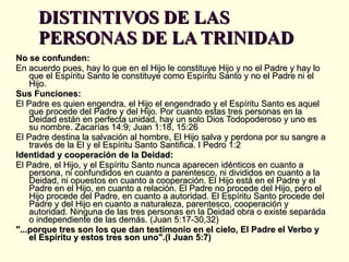 DISTINTIVOS DE LAS PERSONAS DE LA TRINIDAD No se confunden: En acuerdo pues, hay lo que en el Hijo le constituye Hijo y no el Padre y hay lo que el Espíritu Santo le constituye como Espíritu Santo y no el Padre ni el Hijo.  Sus Funciones:  El Padre es quien engendra, el Hijo el engendrado y el Espíritu Santo es aquel que procede del Padre y del Hijo. Por cuanto estas tres personas en la Deidad están en perfecta unidad, hay un solo Dios Todopoderoso y uno es su nombre. Zacarías 14:9; Juan 1:18, 15:26 El Padre destina la salvación al hombre, El Hijo salva y perdona por su sangre a través de la El y el Espíritu Santo Santifica. I Pedro 1:2 Identidad y cooperación de la Deidad:   El Padre, el Hijo, y el Espíritu Santo nunca aparecen idénticos en cuanto a persona, ni confundidos en cuanto a parentesco, ni divididos en cuanto a la Deidad, ni opuestos en cuanto a cooperación. El Hijo está en el Padre y el Padre en el Hijo, en cuanto a relación. El Padre no procede del Hijo, pero el Hijo procede del Padre, en cuanto a autoridad. El Espíritu Santo procede del Padre y del Hijo en cuanto a naturaleza, parentesco, cooperación y autoridad. Ninguna de las tres personas en la Deidad obra o existe separáda o independiente de las demás. (Juan 5:17-30,32) "...porque tres son los que dan testimonio en el cielo, El Padre el Verbo y el Espíritu y estos tres son uno".(I Juan 5:7) 
