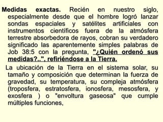 Medidas exactas.  Recién en nuestro siglo, especialmente desde que el hombre logró lanzar sondas espaciales y satélites artificiales con instrumentos científicos fuera de la atmósfera terrestre absorbedora de rayos, cobran su verdadero significado las aparentemente simples palabras de Job 38:5 con la pregunta,  "¿Quién ordenó sus medidas?..", refiriéndose a la Tierra. La ubicación de la Tierra en el sistema solar, su tamaño y composición que determinan la fuerza de gravedad, su temperatura, su compleja atmósfera (troposfera, estratosfera, ionosfera, mesosfera, y exosfera ) o "envoltura gaseosa" que cumple múltiples funciones,  