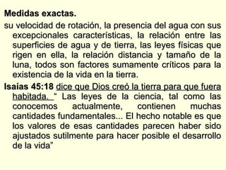 Medidas exactas.  su velocidad de rotación, la presencia del agua con sus excepcionales características, la relación entre las superficies de agua y de tierra, las leyes físicas que rigen en ella, la relación distancia y tamaño de la luna, todos son factores sumamente críticos para la existencia de la vida en la tierra.  Isaías 45:18  dice que Dios creó la tierra para que fuera habitada.  “ Las leyes de la ciencia, tal como las conocemos actualmente, contienen muchas cantidades fundamentales... El hecho notable es que los valores de esas cantidades parecen haber sido ajustados sutilmente para hacer posible el desarrollo de la vida” 