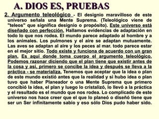 A. DIOS ES, PRUEBAS 2. Argumento teleológico  -  El designio maravilloso de este universo señala una Mente Suprema. (Teleológico viene de "teleos" que significa designio o propósito).  Este universo está diseñado con perfección.  Hallamos evidencias de adaptación en todo lo que nos rodea. El mundo parece adaptado al hombre y a los animales. Los pulmones y el aire se adaptan mutuamente. Las aves se adaptan al aire y los peces al mar. todo parece estar en el mejor sitio.  Todo existe y funciona de acuerdo con un gran plan.   Es aquí donde toma cuerpo el argumento teleológico. Podemos razonar diciendo que el plan tiene que existir antes de la cosa y así, primero se concibe la idea y después se lleva a la práctica - se materializa.  Tenemos que aceptar que la idea o plan de este mundo existió antes que la realidad y si hubo idea o plan tuvo que haber Planeador o una Mente Suprema que primero concibió la idea, el plan y luego lo cristalizó, lo llevó a la práctica y el resultado es el mundo que nos rodea. Lo complicado de este universo nos hace creer que el que lo planeó o diseñó tiene que ser un Ser infinitamente sabio y eso sólo Dios pudo haber sido. 