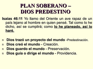 PLAN SOBERANO – DIOS PREDESTINO Isaias 46:11  Yo llamo del Oriente un ave rapaz de un país lejano al hombre en quien pensé. Tal como lo he dicho, así se cumplirá; como  lo he planeado, así lo haré. Dios trazó un proyecto del mundo  - Predestinación. Dios creó el mundo  - Creación. Dios guardo el mundo  - Preservación. Dios guía o dirige el mundo  - Providencia. 