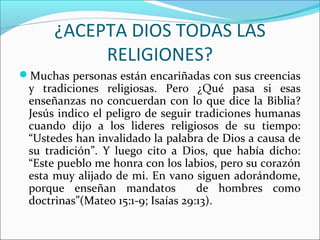 ¿ACEPTA DIOS TODAS LAS
           RELIGIONES?
Muchas personas están encariñadas con sus creencias
 y tradiciones religiosas. Pero ¿Qué pasa si esas
 enseñanzas no concuerdan con lo que dice la Biblia?
 Jesús indico el peligro de seguir tradiciones humanas
 cuando dijo a los lideres religiosos de su tiempo:
 “Ustedes han invalidado la palabra de Dios a causa de
 su tradición”. Y luego cito a Dios, que había dicho:
 “Este pueblo me honra con los labios, pero su corazón
 esta muy alijado de mi. En vano siguen adorándome,
 porque enseñan mandatos            de hombres como
 doctrinas”(Mateo 15:1-9; Isaías 29:13).
 