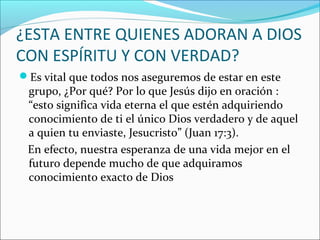 ¿ESTA ENTRE QUIENES ADORAN A DIOS
CON ESPÍRITU Y CON VERDAD?
Es vital que todos nos aseguremos de estar en este
 grupo, ¿Por qué? Por lo que Jesús dijo en oración :
 “esto significa vida eterna el que estén adquiriendo
 conocimiento de ti el único Dios verdadero y de aquel
 a quien tu enviaste, Jesucristo” (Juan 17:3).
 En efecto, nuestra esperanza de una vida mejor en el
 futuro depende mucho de que adquiramos
 conocimiento exacto de Dios
 