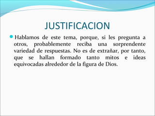 JUSTIFICACION
Hablamos de este tema, porque, si les pregunta a
 otros, probablemente reciba una sorprendente
 variedad de respuestas. No es de extrañar, por tanto,
 que se hallan formado tanto mitos e ideas
 equivocadas alrededor de la figura de Dios.
 