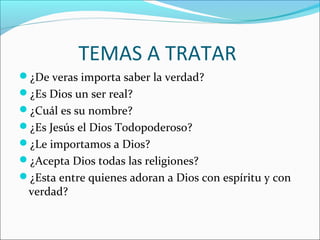 TEMAS A TRATAR
¿De veras importa saber la verdad?
¿Es Dios un ser real?
¿Cuál es su nombre?
¿Es Jesús el Dios Todopoderoso?
¿Le importamos a Dios?
¿Acepta Dios todas las religiones?
¿Esta entre quienes adoran a Dios con espíritu y con
 verdad?
 