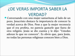 ¿DE VERAS IMPORTA SABER LA
           VERDAD?
Conversando con una mujer samaritana al lado de un
 pozo, Jesucristo destaco la importancia de conocer la
 verdad acerca de Dios. Pese a que la mujer reconocía
 que el era profeta, no parecía gustarle que fuera de
 otra religión. Jesús se dio cuenta y le dijo: “Ustedes
 adoran lo que no conocen”. Es obvio que, para Jesús,
 no todas las personas religiosas conocen bien a Dios.
 