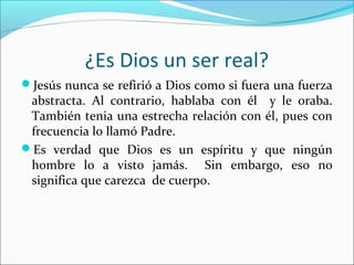 ¿Es Dios un ser real?
Jesús nunca se refirió a Dios como si fuera una fuerza
 abstracta. Al contrario, hablaba con él y le oraba.
 También tenia una estrecha relación con él, pues con
 frecuencia lo llamó Padre.
Es verdad que Dios es un espíritu y que ningún
 hombre lo a visto jamás. Sin embargo, eso no
 significa que carezca de cuerpo.
 