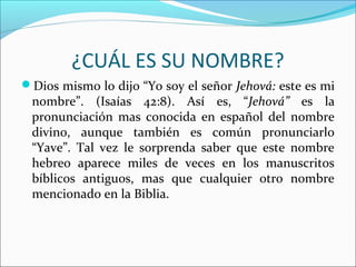 ¿CUÁL ES SU NOMBRE?
Dios mismo lo dijo “Yo soy el señor Jehová: este es mi
 nombre”. (Isaías 42:8). Así es, “Jehová” es la
 pronunciación mas conocida en español del nombre
 divino, aunque también es común pronunciarlo
 “Yave”. Tal vez le sorprenda saber que este nombre
 hebreo aparece miles de veces en los manuscritos
 bíblicos antiguos, mas que cualquier otro nombre
 mencionado en la Biblia.
 
