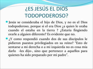 ¿ES JESÚS EL DIOS
            TODOPODEROSO?
Jesús se consideraba el hijo de Dios, y no es el Dios
 todopoderoso, porque si el era Dios ¿a quien le oraba
 cuando el estaba en la tierra ? ¿Estaría fingiendo
 orarle a alguien diferente? Es evidente que no.
¿Y como respondió cuando dos de sus discípulos le
 pidieron puestos privilegiados en su reino? “Esto de
 sentarse a mi derecha o a mi izquierda no es cosa mía
 darlo -les dijo-, sino que pertenece a aquellos para
 quienes ha sido preparado por mi padre”.
 