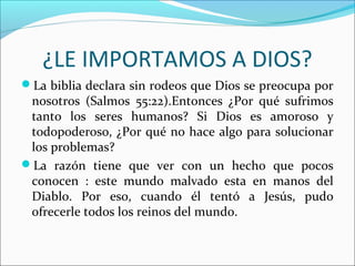 ¿LE IMPORTAMOS A DIOS?
La biblia declara sin rodeos que Dios se preocupa por
 nosotros (Salmos 55:22).Entonces ¿Por qué sufrimos
 tanto los seres humanos? Si Dios es amoroso y
 todopoderoso, ¿Por qué no hace algo para solucionar
 los problemas?
La razón tiene que ver con un hecho que pocos
 conocen : este mundo malvado esta en manos del
 Diablo. Por eso, cuando él tentó a Jesús, pudo
 ofrecerle todos los reinos del mundo.
 