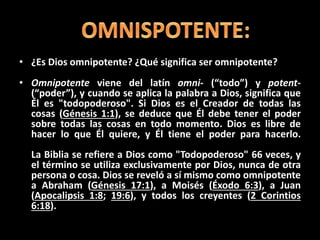 • ¿Es Dios omnipotente? ¿Qué significa ser omnipotente?
• Omnipotente viene del latín omni- (“todo”) y potent-
(“poder”), y cuando se aplica la palabra a Dios, significa que
Él es "todopoderoso". Si Dios es el Creador de todas las
cosas (Génesis 1:1), se deduce que Él debe tener el poder
sobre todas las cosas en todo momento. Dios es libre de
hacer lo que Él quiere, y Él tiene el poder para hacerlo.
La Biblia se refiere a Dios como "Todopoderoso" 66 veces, y
el término se utiliza exclusivamente por Dios, nunca de otra
persona o cosa. Dios se reveló a sí mismo como omnipotente
a Abraham (Génesis 17:1), a Moisés (Éxodo 6:3), a Juan
(Apocalipsis 1:8; 19:6), y todos los creyentes (2 Corintios
6:18).
 