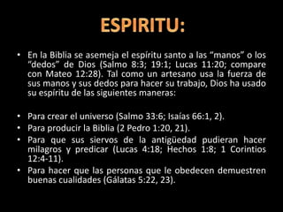 • En la Biblia se asemeja el espíritu santo a las “manos” o los
“dedos” de Dios (Salmo 8:3; 19:1; Lucas 11:20; compare
con Mateo 12:28). Tal como un artesano usa la fuerza de
sus manos y sus dedos para hacer su trabajo, Dios ha usado
su espíritu de las siguientes maneras:
• Para crear el universo (Salmo 33:6; Isaías 66:1, 2).
• Para producir la Biblia (2 Pedro 1:20, 21).
• Para que sus siervos de la antigüedad pudieran hacer
milagros y predicar (Lucas 4:18; Hechos 1:8; 1 Corintios
12:4-11).
• Para hacer que las personas que le obedecen demuestren
buenas cualidades (Gálatas 5:22, 23).
 