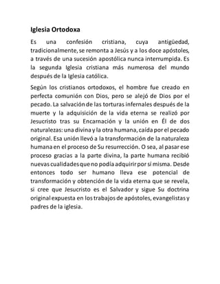 Iglesia Ortodoxa
Es una confesión cristiana, cuya antigüedad,
tradicionalmente,se remonta a Jesús y a los doce apóstoles,
a través de una sucesión apostólica nunca interrumpida. Es
la segunda Iglesia cristiana más numerosa del mundo
después de la Iglesia católica.
Según los cristianos ortodoxos, el hombre fue creado en
perfecta comunión con Dios, pero se alejó de Dios por el
pecado. La salvaciónde las torturas infernales después de la
muerte y la adquisición de la vida eterna se realizó por
Jesucristo tras su Encarnación y la unión en Él de dos
naturalezas:unadivinay la otra humana,caídaporel pecado
original. Esa unión llevó a la transformación de la naturaleza
humanaen el proceso de Su resurrección. O sea, al pasarese
proceso gracias a la parte divina, la parte humana recibió
nuevascualidadesqueno podíaadquirirporsí misma. Desde
entonces todo ser humano lleva ese potencial de
transformación y obtención de la vida eterna que se revela,
si cree que Jesucristo es el Salvador y sigue Su doctrina
originalexpuesta en lostrabajosde apóstoles, evangelistasy
padres de la iglesia.
 