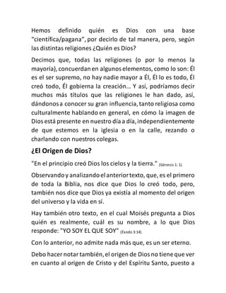 Hemos definido quién es Dios con una base
“científica/pagana”, por decirlo de tal manera, pero, según
las distintas religiones ¿Quién es Dios?
Decimos que, todas las religiones (o por lo menos la
mayoría), concuerdanen algunoselementos, como lo son: Él
es el ser supremo, no hay nadie mayor a Él, Él lo es todo, Él
creó todo, Él gobierna la creación… Y así, podríamos decir
muchos más títulos que las religiones le han dado, así,
dándonosa conocer su gran influencia,tanto religiosa como
culturalmente hablando en general, en cómo la imagen de
Diosestá presente en nuestro díaa día,independientemente
de que estemos en la iglesia o en la calle, rezando o
charlando con nuestros colegas.
¿El Origen de Dios?
"En el principio creó Dios los cielos y la tierra." (Génesis 1: 1).
Observandoy analizandoelanteriortexto, que, es el primero
de toda la Biblia, nos dice que Dios lo creó todo, pero,
también nos dice que Dios ya existía al momento del origen
del universo y la vida en sí.
Hay también otro texto, en el cual Moisés pregunta a Dios
quién es realmente, cuál es su nombre, a lo que Dios
responde: "YO SOY EL QUE SOY" (Éxodo 3:14).
Con lo anterior, no admite nada más que, es un ser eterno.
Debo hacer notartambién,el origen de Diosno tieneque ver
en cuanto al origen de Cristo y del Espíritu Santo, puesto a
 