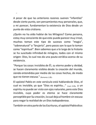 -
A pesar de que las anteriores razones suenen “infantiles”
desde cierto punto, son pensamientosmuy personales, que,
a mi parecer, fundamentan la existencia de Dios desde un
punto de vista cristiano.
¿Quién no ha oído hablar de los Milagros? Como persona,
estoy muy consciente de que esto puede parecer muy irreal,
muchos toman este tipo de sucesos como “magia”,
“sobrenatural” o “brujería”, pero pocos son lo que lo toman
como “espiritual”. Bien sabemos que a lo largo de la historia
se ha suscitado infinidad de milagros, todos con el mismo
origen: Dios, lo cual nos da una pauta verídica acerca de su
existencia.
"Porque las cosas invisibles de Él, su eterno poder y deidad,
se hacen claramente visibles desde la creación del mundo,
siendo entendidas por medio de las cosas hechas, de modo
que no tienen excusa." (Romanos 1.20).
El apóstol Pablo en este versículo está hablandode Dios, el
cual es invisible, ya que "Dios es espíritu..." (Juan 4:24), y un
espíritu no puede ser visto con ojos naturales,pero este Dios
invisible, cuyo poder es eterno se hace claramente
perceptiblepor Su creación, lacual dejaalhombre sin excusa
para negar la realidad de un Dios todopoderoso.
Tambiénenotra parte de lasEscrituras, el apóstolPablodice:
 