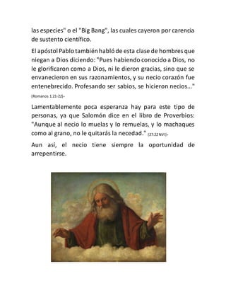 las especies" o el "Big Bang", las cuales cayeron por carencia
de sustento científico.
El apóstolPablotambiénhablóde esta clase de hombres que
niegan a Dios diciendo:"Pues habiendo conocido a Dios, no
le glorificaron como a Dios, ni le dieron gracias, sino que se
envanecieron en sus razonamientos, y su necio corazón fue
entenebrecido. Profesando ser sabios, se hicieron necios..."
(Romanos 1.21-22).
Lamentablemente poca esperanza hay para este tipo de
personas, ya que Salomón dice en el libro de Proverbios:
"Aunque al necio lo muelas y lo remuelas, y lo machaques
como al grano, no le quitarás la necedad." (27:22 NVI).
Aun así, el necio tiene siempre la oportunidad de
arrepentirse.
 