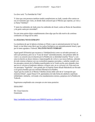 ¿QUIEN ES EFRAÍN?      Página 4   de 4



La clave será: "La Santidad de Vida"

Y claro que esta promesa tambien tendrá cumplimiento en Judá, cuando ellos entren en
ese avivamiento que viene, en donde Juda conocerá que el Mesías que esperan, ya vino y
se llama Yahshúa!!

Y tanto los redimidos de Judá como los redimidos de Israel, serán un Reino de Sacerdotes
y de gente santa por eternidad!!

En este tema quiero dejar completamente claro algo que ha sido motivo de continua
confusión a lo largo de los años:

LA IGLESIA NO ES EFRAIN!!

La enseñanza de que la Iglesia cristiana es Efraín y que es automaticamente la Casa de
Israel, es tan falsa como decir que los judios biológicos son automáticamente Israel y que
por lo tanto agradan a Yahweh, NO, ESTO NO ES VERDAD!!

Aquel gentil (Efrainita) que reconoce a Yahshúa(Jesús) como su salvador personal, es
salvo por promesa, pero no es "Casa de Israel" automáticamente, sino primero debe de
venir a su corazón una revelación por la Palabra de su identidad israelita "física" y con
esta revelación un deseo intenso e imposturgable de volver a sus raices hebreas, saliendo
de todo sistema religioso con sus costumbres paganas asociadas, y anhelar cumplir con
los preceptos eternos de la Palabra manifestados en la Torah escrita, pero dejando claro
que no es volverse al judaismo rabinico, al hacer esto, no es volverse a la Tora oral con
sus preceptos "legalistas", sino guiado por el Espíritu Santo (Ruah Hakodesh) ser llevado
a esa gracia bendita que nos ministra libertad en la Palabra.
Aquel que ha creido en el Mesías Yahshúa (Jesús) debe salir de la "corrupción que
ministra Efraín", segun Oseas 6:10, apartandose de toda forma de adulterio espiritual,
infidelidad e idolatría, volviendo a los mandamientos eternos, perpetuos de la Palabra de
Yahweh.

Seguiremos ampliando este concepto en otro tema posterior.

SHALOM!!

Dr. César Garavito
Guatemala


http://unidaddevaras.blogspot.com/2009/01/quien-es-efrain.html




                                                                                         4
 