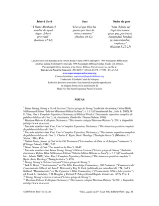 Jehová Jireh                                  Juez                           Dador de gozo
       “Y llamó Abraham el                     “El es el que Dios ha                  “Mas el fruto del
         nombre de aquel                        puesto por Juez de                    Espíritu es amor,
           lugar, Jehová                         vivos y muertos”                   gozo, paz, paciencia,
             proveerá”                            (Hechos 10:42)                    benignidad, bondad,
         (Génesis 22:14)                                                             fe, mansedumbre,
                                                                                         templanza”
                                                                                     (Gálatas 5:22-23)



       Las porciones son tomadas de la versión Reina-Valera 1960 Copyright © 1960 Sociedades Bíblicas en
          América Latina; Copyright © renovado 1988 Sociedades Bíblicas Unidas. Usado con permiso.
                  Para comprar libros, recursos, y las Claves Bíblicas Para Consejería, escriba a:
                ESPERANZA PARA EL CORAZÓN • PO BOX 7 • DALLAS TX • 75221 • EUA/USA
                                        www.esperanzaparaelcorazon.org
                               Correo electrónico: esperanza@hopefortheheart.org
                                     Traducción: Elizabeth Cantú de Márquez
                        Todos los derechos reservados. Este material no puede reproducirse
                                      en ninguna forma sin la autorización de
                                 Hope For The Heart/Esperanza Para El Corazón



                                                  NOTAS

1
  James Strong, Strong’s Greek Lexicon (“Léxico griego de Strong”) (edición electrónica; Online Bible
Millennium Edition “Edición Milenium Bíblica En línea”, v. 1.13) (Timnathserah Inc., Julio 6, 2002); W.
E. Vine, Vine’s Complete Expository Dictionary of Biblical Words (“Diccionario expositivo complete de
palabras bíblicas de Vine”), ed. electrónica. (Nashville: Thomas Nelson, 1996).
2
  Merriam-Webster Collegiate Dictionary (“Diccionario colegial Merriam-Webster”) (2001); disponible
en http://www.m-w.com.
3
  Para esta sección véase Vine, Vine’s Complete Expository Dictionary (“Diccionario expositivo complete
de palabras bíblicas de Vine”).
4
  Para esta sección véase Vine, Vine’s Complete Expository Dictionary; (“Diccionario expositivo completo
de palabras bíblicas de Vine”), Charles C. Ryrie, Basic Theology (“Teología básica”), (Wheaton, IL:
Victor, 1986), 45-6.
5
  Nathan Stone, Names of God in the Old Testament (“Los nombres de Dios en el Antiguo Testamento”),
(Chicago: Moody, 1944), 7-17.
6
  Stone, Names of God (“Los nombres de Dios”), 30-42.
7
  Para esta sección véase James Strong, Strong’s Hebrew Lexicon (“Léxico griego de Strong”) (edición
electrónica; Online Bible Millennium Edition “Edición bíblica Milenio en línea”) (v. 1.13) (Timnathserah
Inc., Julio 6, 2002); Vine, Vine’s Complete Expository Dictionary(“Diccionario expositivo completo”);
Ryrie, Basic Theology(“Teología básica”), 47-8.
8
  Strong, Strong’s Hebrew Lexicon (“Léxico griego de Strong”).
9
  Jack S. Deere, “Deuteronomio,” en The Bible Knowledge Commentary, Old Testament (“Comentario del
Conocimiento bíblico), ed. Juan F. Walvoord y Roy B. Zuck (publicado por esta editorial), 274; Earl S.
Kalland, “Deuteronomio,” en The Expositor’s Bible Commentary (“El comentario bíblico del expositor”),
ed. Frank E. Gaebelein, J. D. Douglas, y Richard P. Polcyn (Grand Rapids: Zondervan, 1992), 65 n. 4.
10
   Strong, Strong’s Hebrew Lexicon (“Léxico griego de Strong”).
11
   Merriam-Webster Collegiate Dictionary (“Diccionario colegial Merriam-Webster”) (2001); disponible
en http://www.m-w.com.


©2007 HOPE FOR THE HEART                               “Dios, ¿quién es él?” (God: Who Is He?) 07.02—pág. 24
 